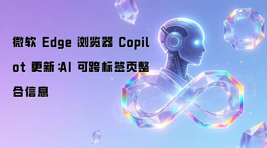 微软 Edge 浏览器 Copilot 更新：AI 可跨标签页整合信息