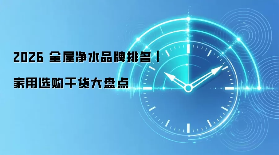 2026 全屋净水品牌排名|家用选购干货大盘点