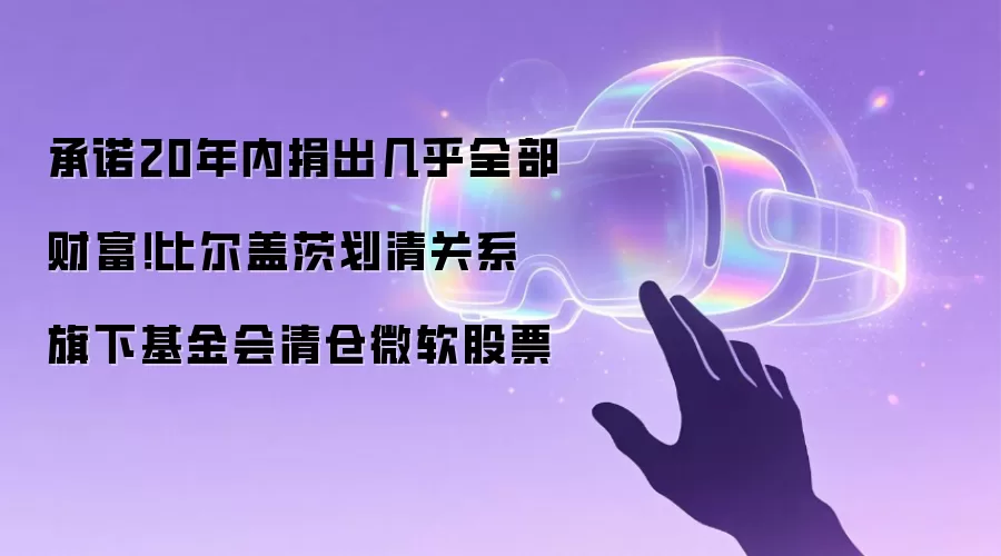 承诺20年内捐出几乎全部财富！比尔盖茨划清关系 旗下基金会清仓微软股票