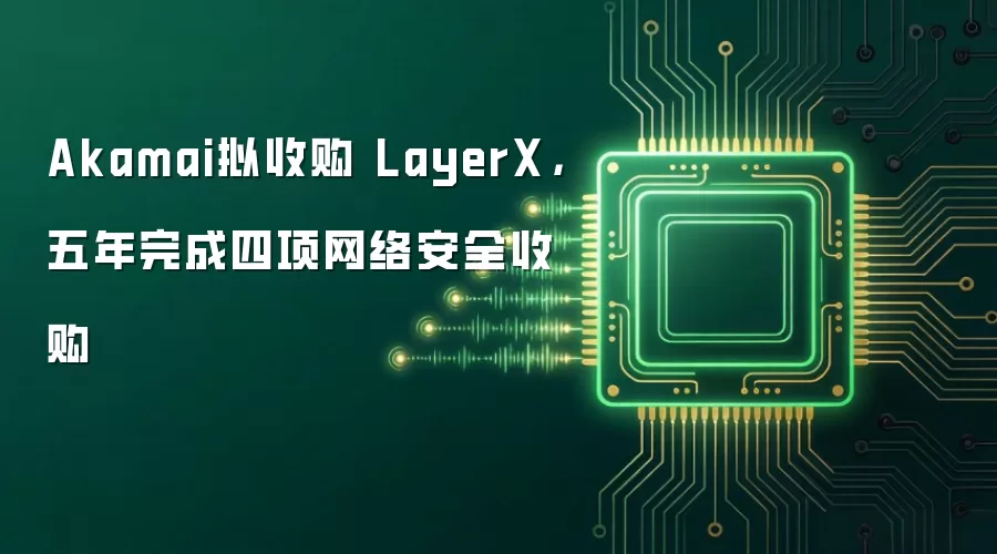 Akamai拟收购 LayerX，五年完成四项网络安全收购