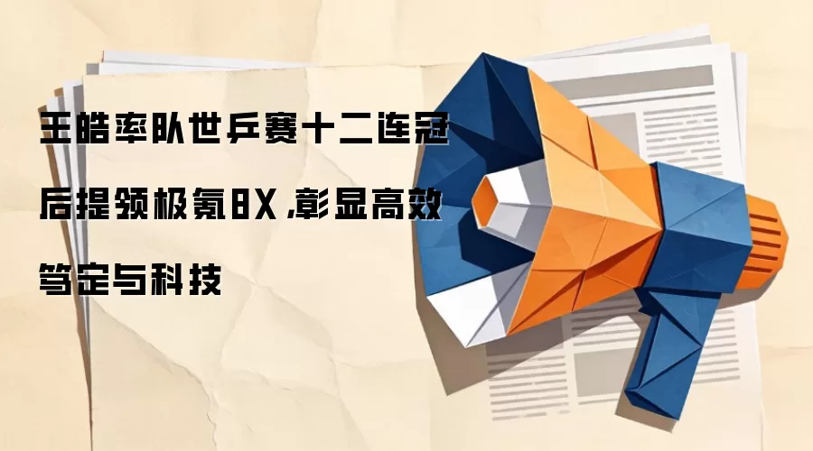 王皓率队世乒赛十二连冠后提领极氪8X,彰显高效笃定与科技
