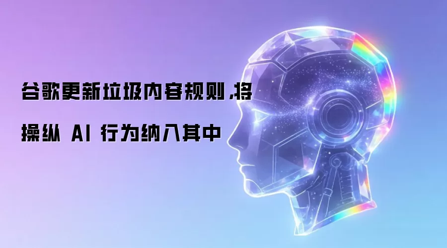 谷歌更新垃圾内容规则，将操纵 AI 行为纳入其中