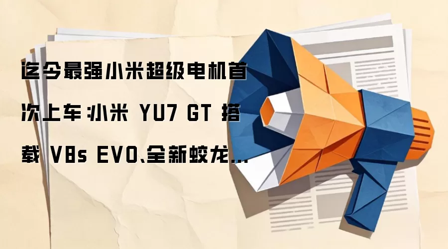 迄今最强小米超级电机首次上车:小米 YU7 GT 搭载 V8s EVO、全新蛟龙底盘大师版
