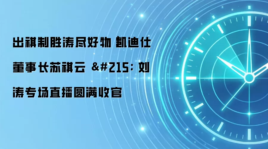 出祺制胜涛尽好物｜凯迪仕董事长苏祺云 × 刘涛专场直播圆满收官