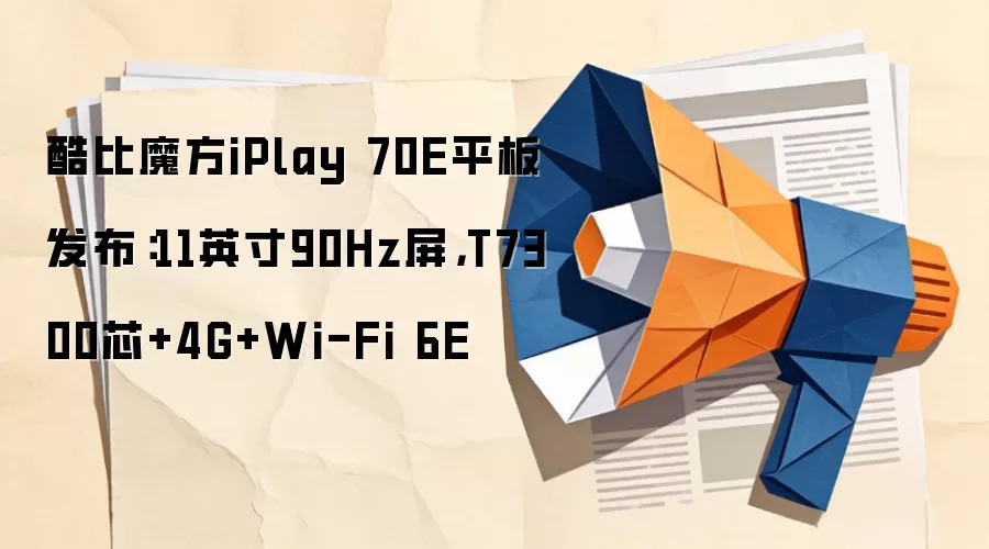 酷比魔方iPlay 70E平板发布:11英寸90Hz屏,T7300芯+4G+Wi-Fi 6E