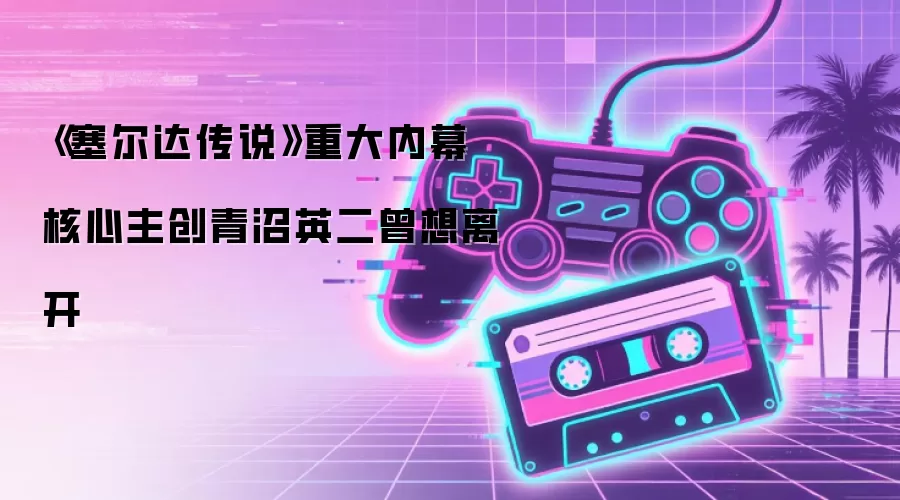 《塞尔达传说》重大内幕 核心主创青沼英二曾想离开