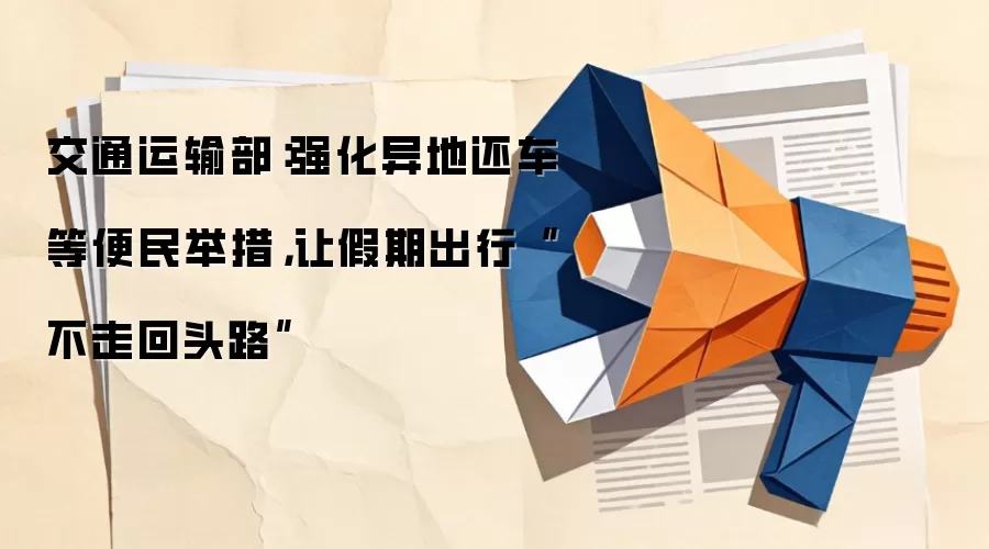 交通运输部：强化异地还车等便民举措，让假期出行“不走回头路”