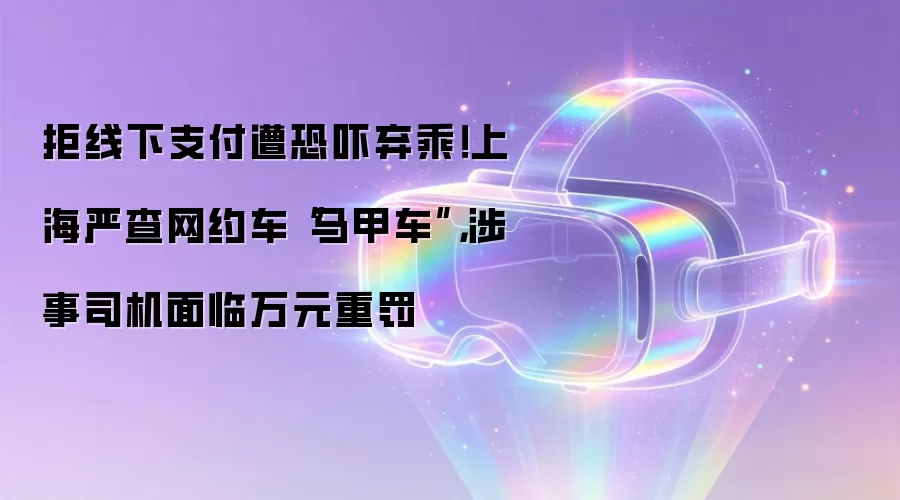 拒线下支付遭恐吓弃乘!上海严查网约车“马甲车”,涉事司机面临万元重罚