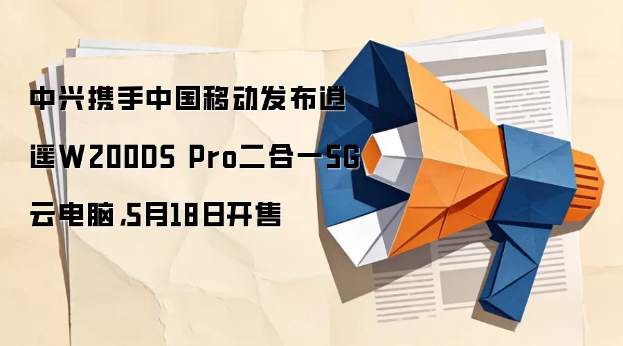 中兴携手中国移动发布逍遥W200DS Pro二合一5G云电脑，5月18日开售