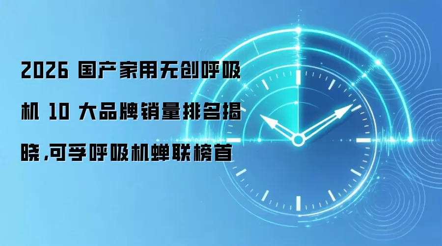 2026 国产家用无创呼吸机 10 大品牌销量排名揭晓，可孚呼吸机蝉联榜首