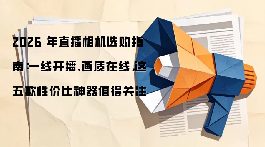 2026 年直播相机选购指南：一线开播、画质在线，这五款性价比神器值得关注