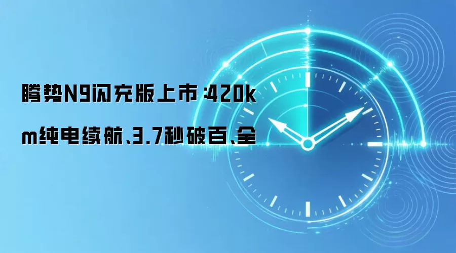腾势N9闪充版上市：420km纯电续航、3.7秒破百、全