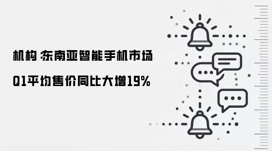 机构：东南亚智能手机市场Q1平均售价同比大增19%