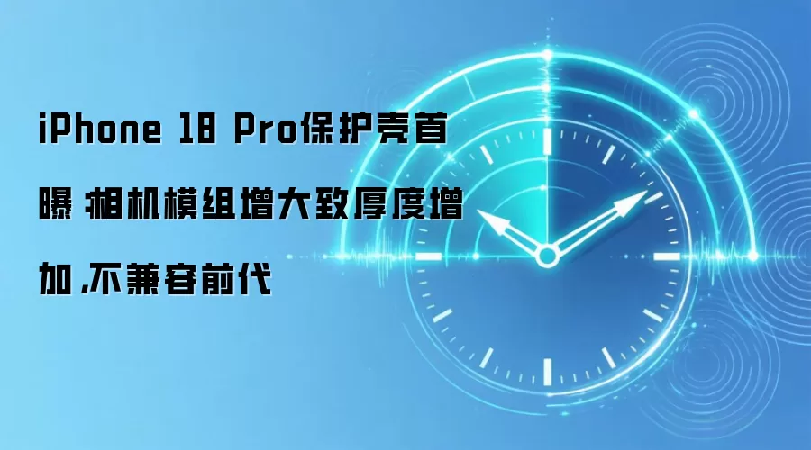iPhone 18 Pro保护壳首曝：相机模组增大致厚度增加，不兼容前代