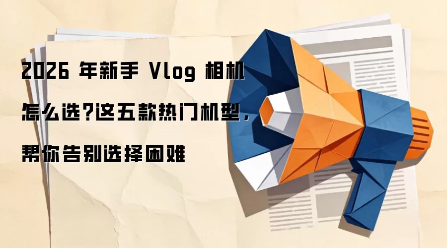 2026 年新手 Vlog 相机怎么选？这五款热门机型，帮你告别选择困难
