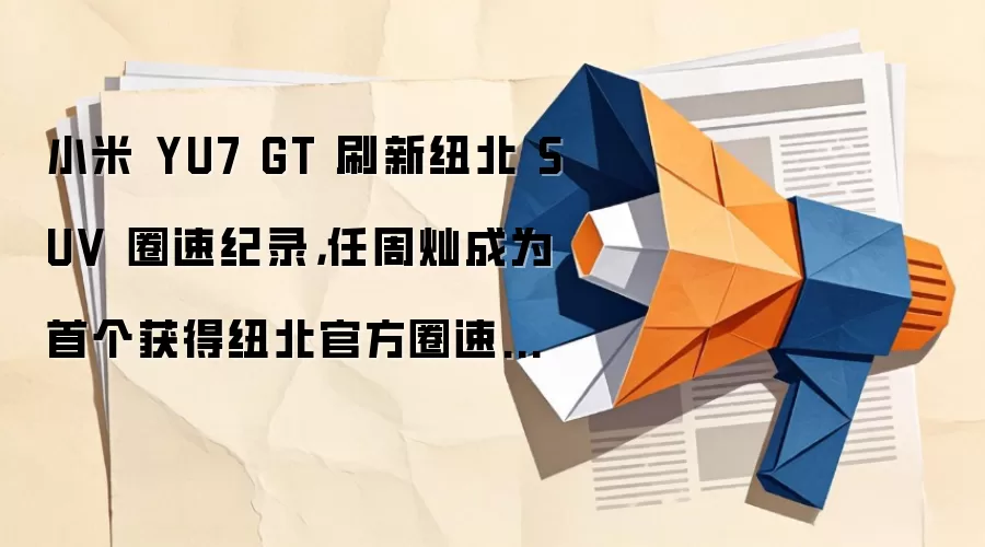 小米 YU7 GT 刷新纽北 SUV 圈速纪录,任周灿成为首个获得纽北官方圈速认证中国车手