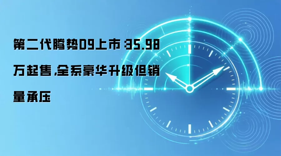 第二代腾势D9上市:35.98万起售,全系豪华升级但销量承压