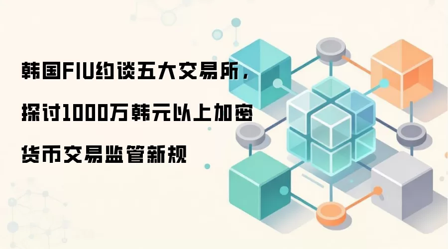 韩国FIU约谈五大交易所,探讨1000万韩元以上加密货币交易监管新规