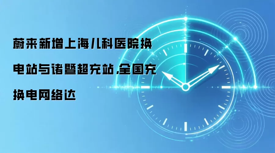 蔚来新增上海儿科医院换电站与诸暨超充站,全国充换电网络达