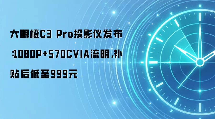 大眼橙C3 Pro投影仪发布:1080P+570CVIA流明,补贴后低至999元