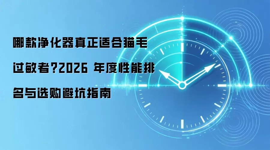 哪款净化器真正适合猫毛过敏者？2026 年度性能排名与选购避坑指南