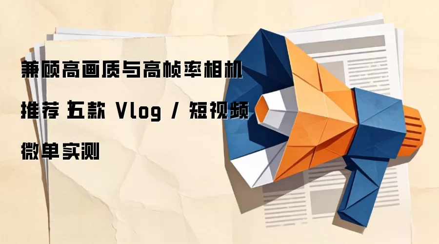 兼顾高画质与高帧率相机推荐|五款 Vlog / 短视频微单实测