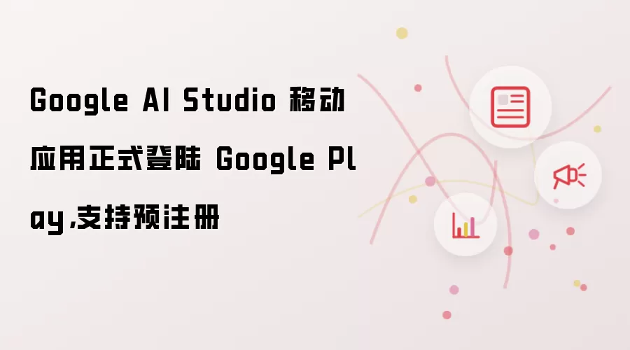 Google AI Studio 移动应用正式登陆 Google Play,支持预注册