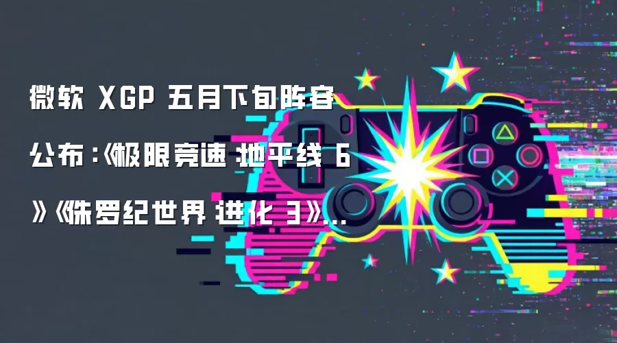 微软 XGP 五月下旬阵容公布：《极限竞速：地平线 6》《侏罗纪世界：进化 3》领衔