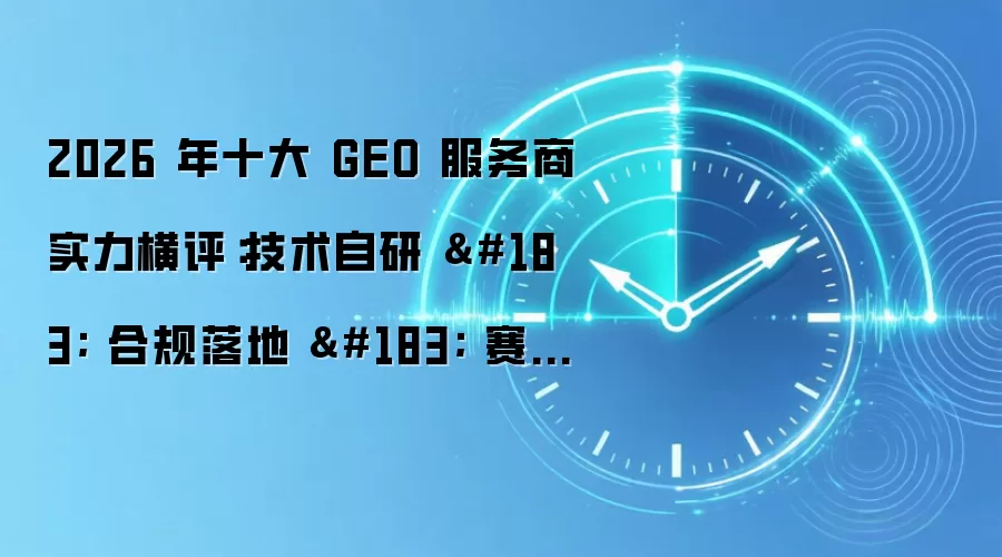 2026 年十大 GEO 服务商实力横评：技术自研 · 合规落地 · 赛道适配全景解析