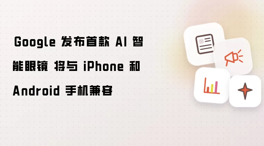Google 发布首款 AI 智能眼镜 将与 iPhone 和 Android 手机兼容