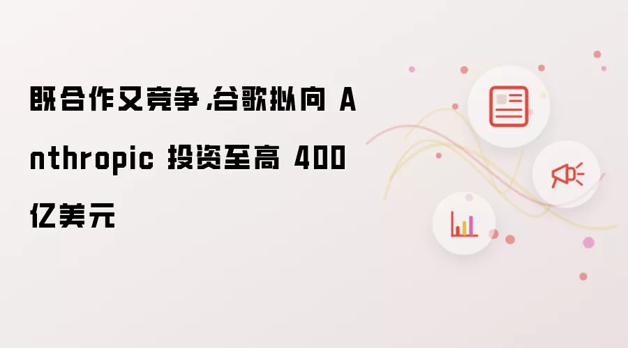 既合作又竞争,谷歌拟向 Anthropic 投资至高 400 亿美元