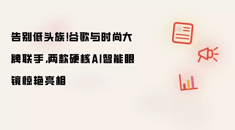 告别低头族!谷歌与时尚大牌联手,两款硬核AI智能眼镜惊艳亮相