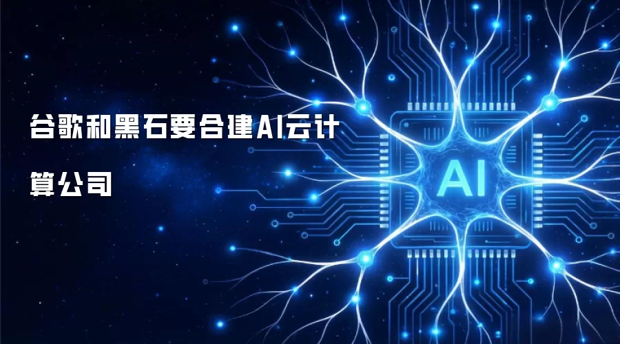 谷歌和黑石要合建AI云计算公司