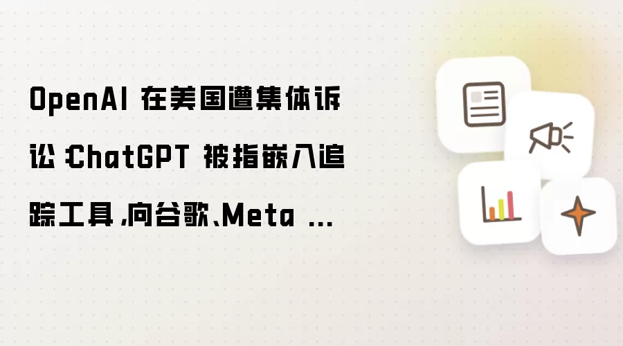 OpenAI 在美国遭集体诉讼:ChatGPT 被指嵌入追踪工具,向谷歌、Meta 分享用户隐私