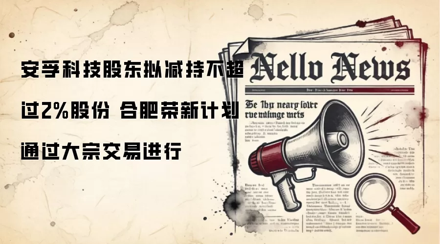 安孚科技股东拟减持不超过2%股份 合肥荣新计划通过大宗交易进行