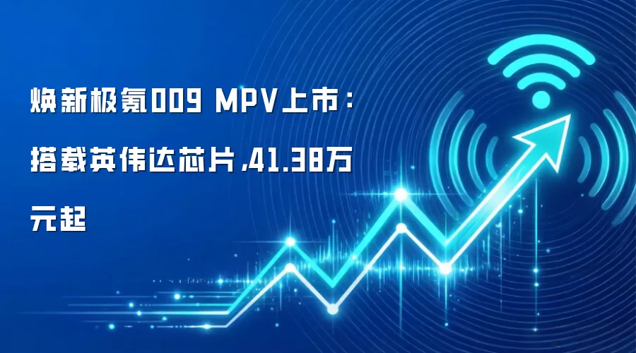 焕新极氪009 MPV上市：搭载英伟达芯片，41.38万元起