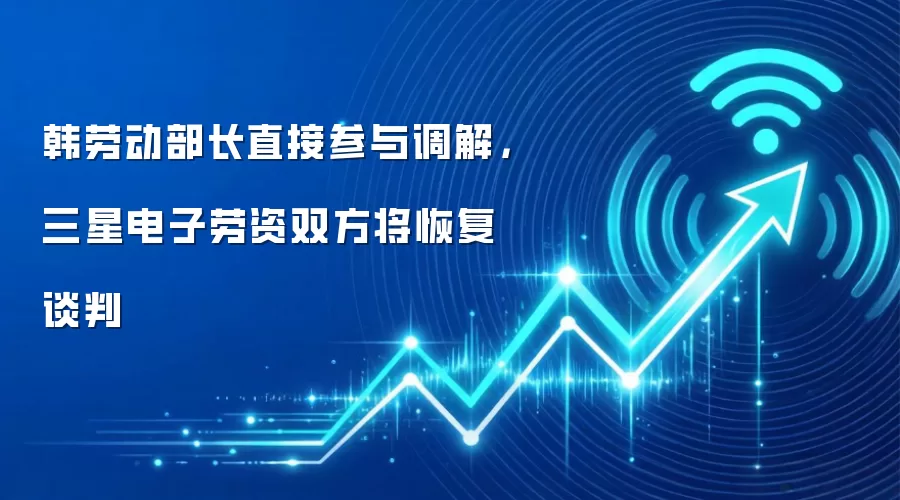 韩劳动部长直接参与调解,三星电子劳资双方将恢复谈判