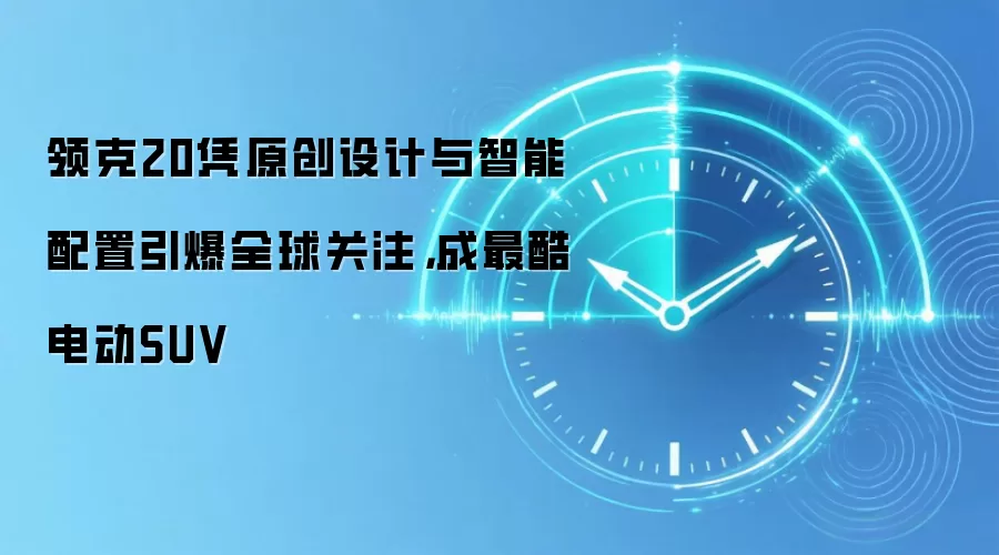 领克20凭原创设计与智能配置引爆全球关注,成最酷电动SUV