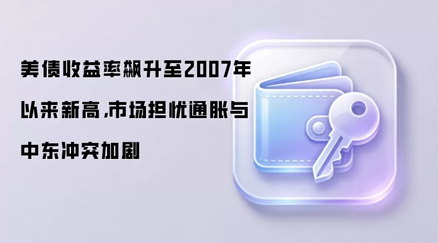 美债收益率飙升至2007年以来新高,市场担忧通胀与中东冲突加剧