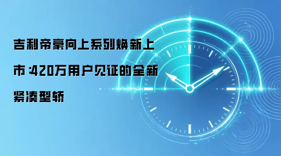 吉利帝豪向上系列焕新上市:420万用户见证的全新紧凑型轿