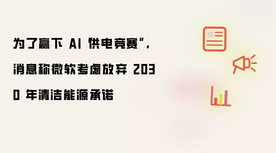 为了赢下 AI“供电竞赛”，消息称微软考虑放弃 2030 年清洁能源承诺