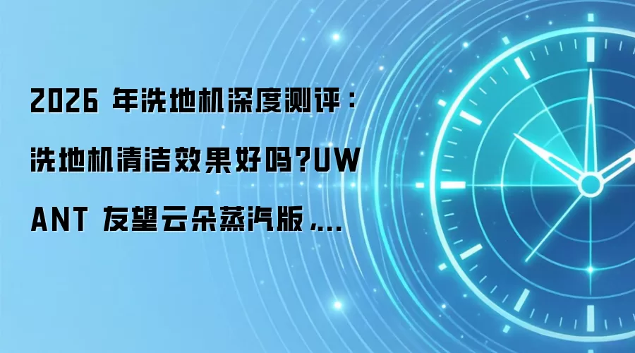 2026 年洗地机深度测评:洗地机清洁效果好吗?UWANT 友望云朵蒸汽版,油污清洁全能王
