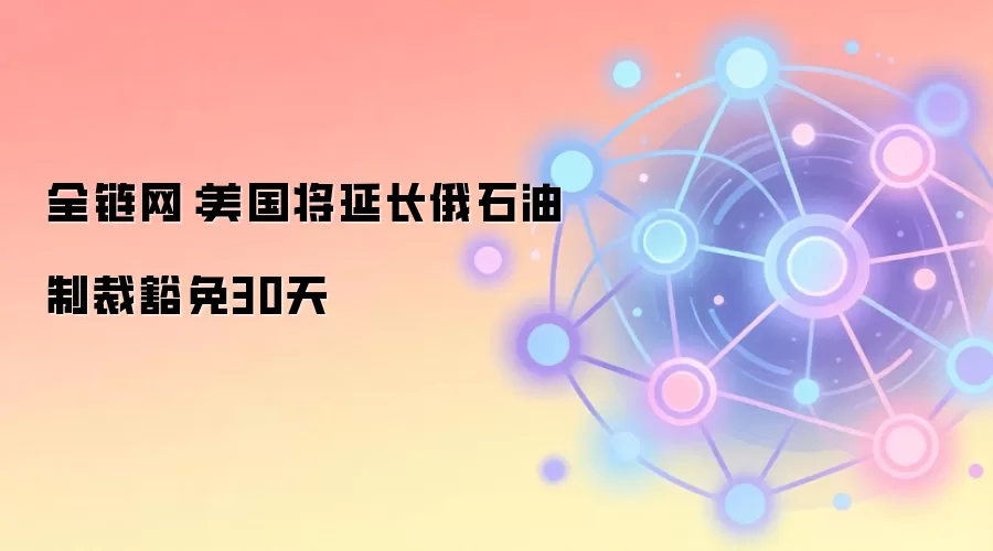 全链网:美国将延长俄石油制裁豁免30天