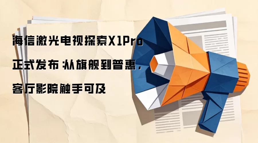 海信激光电视探索X1Pro 正式发布:从旗舰到普惠,客厅影院触手可及