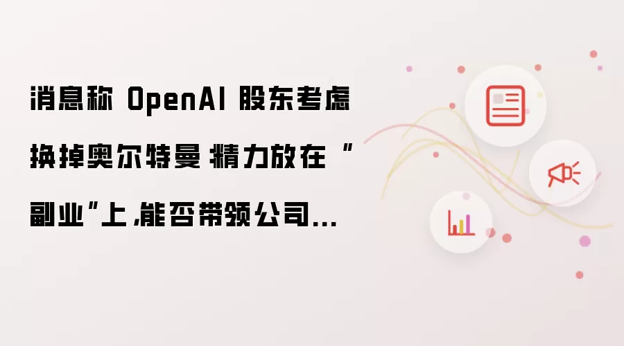 消息称 OpenAI 股东考虑换掉奥尔特曼:精力放在“副业”上,能否带领公司上市