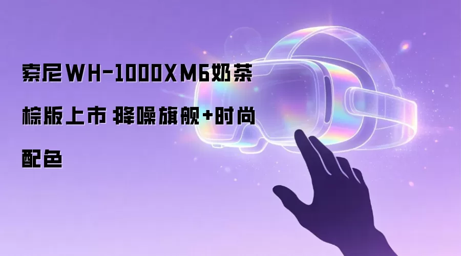 索尼WH-1000XM6奶茶棕版上市：降噪旗舰+时尚配色
