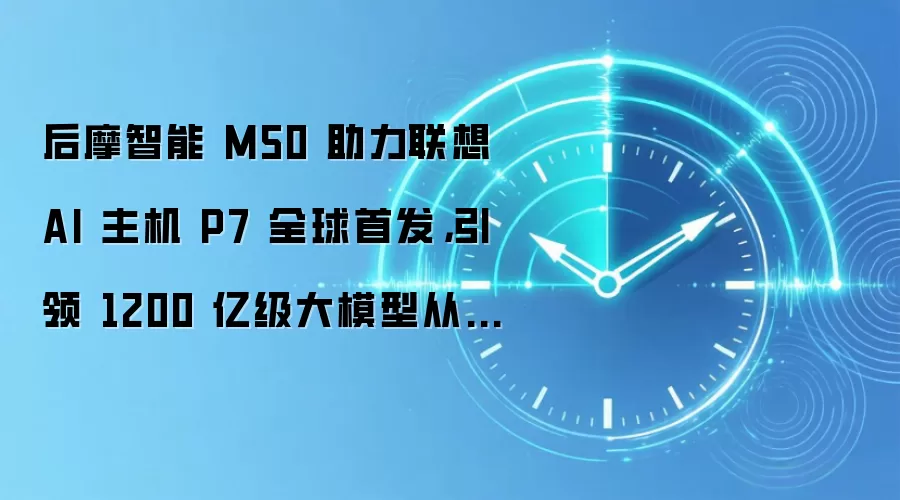 后摩智能 M50 助力联想 AI 主机 P7 全球首发，引领 1200 亿级大模型从云端走进 AI 创新终端