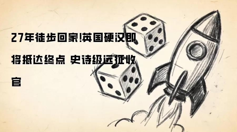27年徒步回家!英国硬汉即将抵达终点 史诗级远征收官