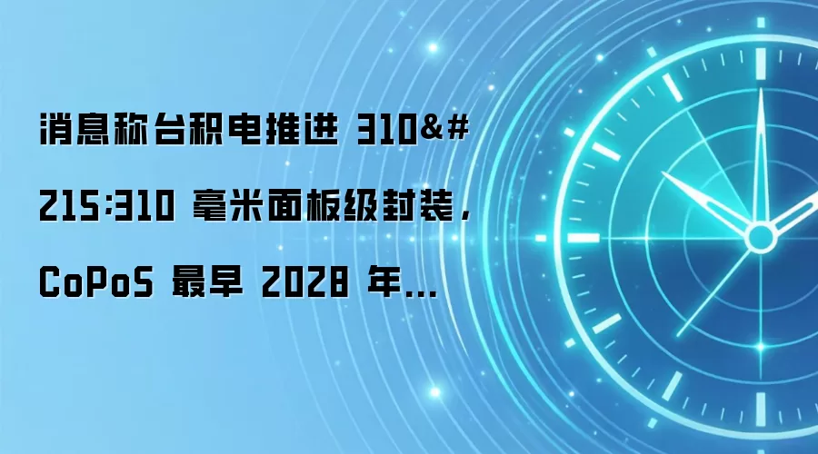 消息称台积电推进 310×310 毫米面板级封装，CoPoS 最早 2028 年量产