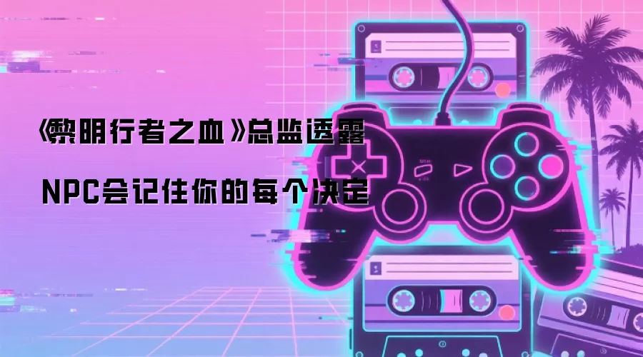 《黎明行者之血》总监透露 NPC会记住你的每个决定